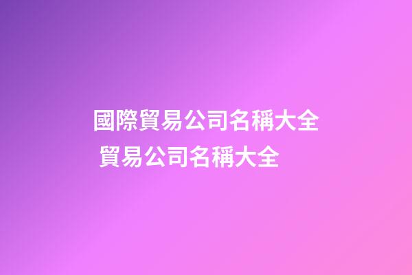 國際貿易公司名稱大全 貿易公司名稱大全-第1張-公司起名-玄機派